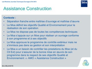 Les Plénières Journées Techniques Ouvrages d’Art 2012




  Assistance Construction
  Contexte :
  • Séparation franche entre maîtrise d’ouvrage et maîtrise d’œuvre
  • Le Moa définit les objectifs Qualité et Environnement pour la
    réalisation de son opération
  • Le Moa ne dispose pas de toutes les compétences techniques
  • Le Moa s’appuie sur un Moe pour réaliser un ouvrage conforme
    à son programme et à ses objectifs
  • Le Moa approuve le programme de contrôle extérieur mais ne
    s’immisce pas dans sa gestion et son interprétation
  • Le Moa a un besoin de contrôler les prestations du Moe (et du
    Ctl Ext) pour s’assurer de la bonne mise en œuvre de son
    programme dans le respect de ses objectifs Qualité et
    Environnement  AMO « Assistance Construction »

Eric DELAHAYE
 