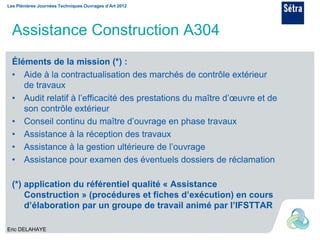 Les Plénières Journées Techniques Ouvrages d’Art 2012




  Assistance Construction A304
  Éléments de la mission (*) :
  • Aide à la contractualisation des marchés de contrôle extérieur
     de travaux
  • Audit relatif à l’efficacité des prestations du maître d’œuvre et de
     son contrôle extérieur
  • Conseil continu du maître d’ouvrage en phase travaux
  • Assistance à la réception des travaux
  • Assistance à la gestion ultérieure de l’ouvrage
  • Assistance pour examen des éventuels dossiers de réclamation

  (*) application du référentiel qualité « Assistance
      Construction » (procédures et fiches d’exécution) en cours
      d’élaboration par un groupe de travail animé par l’IFSTTAR

Eric DELAHAYE
 