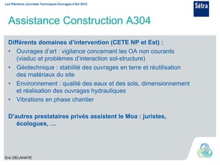 Les Plénières Journées Techniques Ouvrages d’Art 2012




  Assistance Construction A304
  Différents domaines d’intervention (CETE NP et Est) :
  • Ouvrages d’art : vigilance concernant les OA non courants
     (viaduc et problèmes d’interaction sol-structure)
  • Géotechnique : stabilité des ouvrages en terre et réutilisation
     des matériaux du site
  • Environnement : qualité des eaux et des sols, dimensionnement
     et réalisation des ouvrages hydrauliques
  • Vibrations en phase chantier

  D’autres prestataires privés assistent le Moa : juristes,
     écologues, …




Eric DELAHAYE
 