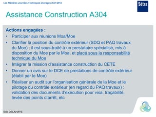 Les Plénières Journées Techniques Ouvrages d’Art 2012




  Assistance Construction A304
  Actions engagées :
  • Participer aux réunions Moa/Moe
  • Clarifier la position du contrôle extérieur (SDQ et PAQ travaux
    du Moe) : il est sous-traité à un prestataire spécialisé, mis à
    disposition du Moe par le Moa, et placé sous la responsabilité
    technique du Moe
  • Intégrer la mission d’assistance construction du CETE
  • Donner un avis sur le DCE de prestations de contrôle extérieur
    (établi par le Moe)
  • Réaliser un audit sur l’organisation générale de la Moe et le
    pilotage du contrôle extérieur (en regard du PAQ travaux) :
    validation des documents d’exécution pour visa, traçabilité,
    levée des points d’arrêt, etc


Eric DELAHAYE
 