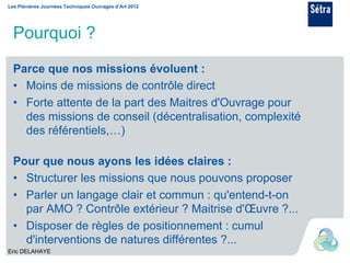 Les Plénières Journées Techniques Ouvrages d’Art 2012




  Pourquoi ?

  Parce que nos missions évoluent :
  • Moins de missions de contrôle direct
  • Forte attente de la part des Maitres d'Ouvrage pour
    des missions de conseil (décentralisation, complexité
    des référentiels,…)

  Pour que nous ayons les idées claires :
  • Structurer les missions que nous pouvons proposer
  • Parler un langage clair et commun : qu'entend-t-on
    par AMO ? Contrôle extérieur ? Maitrise d'Œuvre ?...
  • Disposer de règles de positionnement : cumul
    d'interventions de natures différentes ?...
Eric DELAHAYE
 