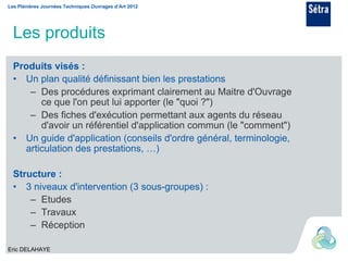 Les Plénières Journées Techniques Ouvrages d’Art 2012




  Les produits
  Produits visés :
  • Un plan qualité définissant bien les prestations
     – Des procédures exprimant clairement au Maitre d'Ouvrage
        ce que l'on peut lui apporter (le "quoi ?")
     – Des fiches d'exécution permettant aux agents du réseau
        d'avoir un référentiel d'application commun (le "comment")
  • Un guide d'application (conseils d'ordre général, terminologie,
    articulation des prestations, …)

  Structure :
  • 3 niveaux d'intervention (3 sous-groupes) :
      – Etudes
      – Travaux
      – Réception

Eric DELAHAYE
 