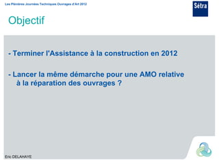 Les Plénières Journées Techniques Ouvrages d’Art 2012




  Objectif

  - Terminer l'Assistance à la construction en 2012

  - Lancer la même démarche pour une AMO relative
     à la réparation des ouvrages ?




Eric DELAHAYE
 