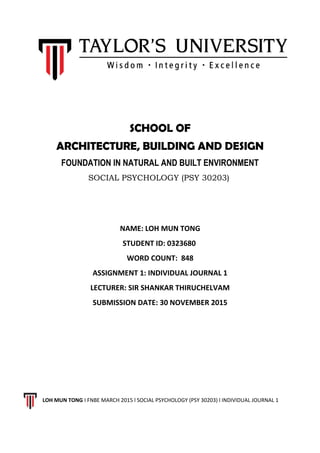 SCHOOL OF
ARCHITECTURE, BUILDING AND DESIGN
FOUNDATION IN NATURAL AND BUILT ENVIRONMENT
SOCIAL PSYCHOLOGY (PSY 30203)
NAME: LOH MUN TONG
STUDENT ID: 0323680
WORD COUNT: 848
ASSIGNMENT 1: INDIVIDUAL JOURNAL 1
LECTURER: SIR SHANKAR THIRUCHELVAM
SUBMISSION DATE: 30 NOVEMBER 2015
LOH MUN TONG I FNBE MARCH 2015 l SOCIAL PSYCHOLOGY (PSY 30203) l INDIVIDUAL JOURNAL 1
 