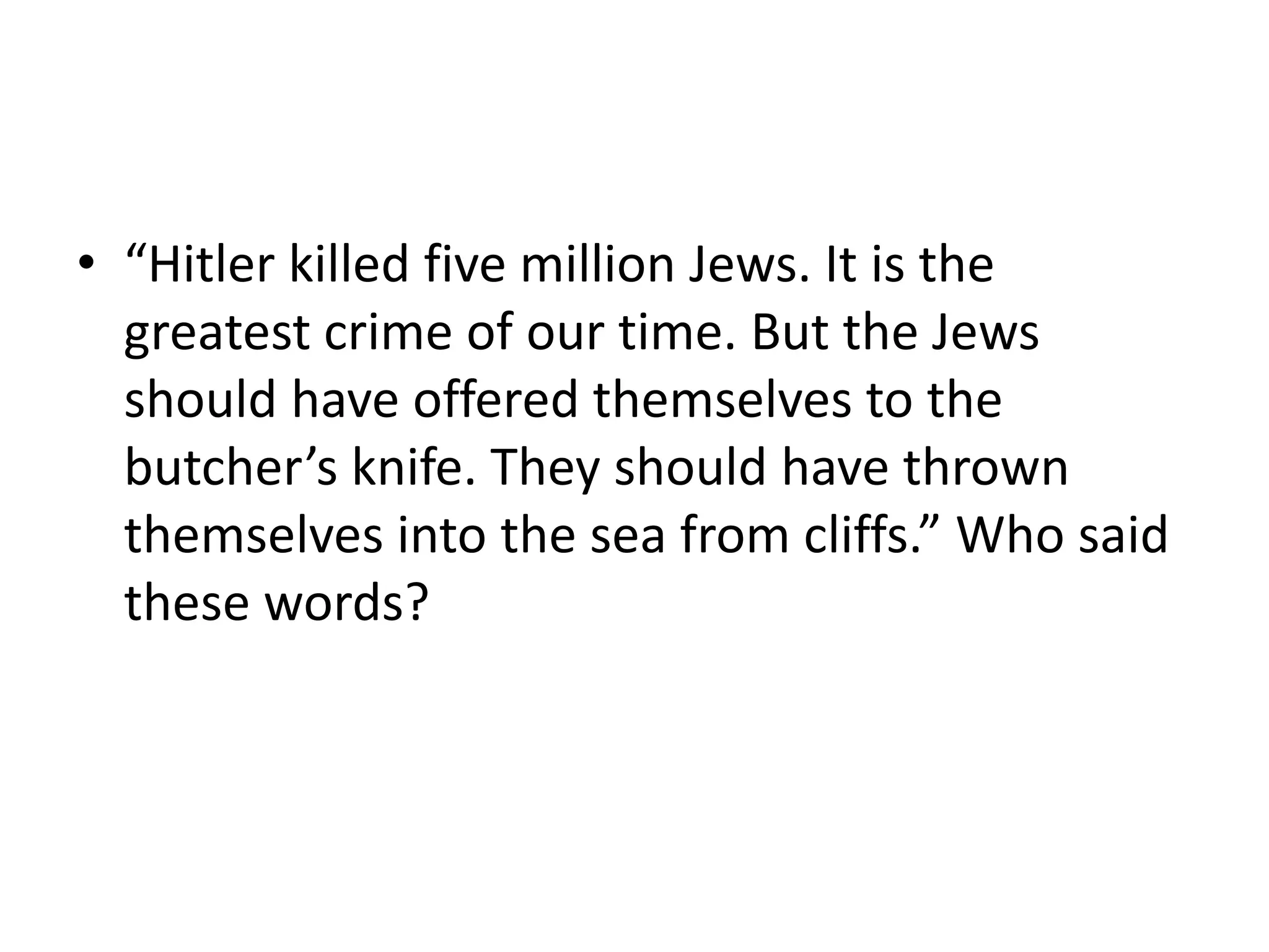 • “Hitler killed five million Jews. It is the
greatest crime of our time. But the Jews
should have offered themselves to the
butcher’s knife. They should have thrown
themselves into the sea from cliffs.” Who said
these words?
 