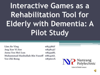 Interactive Games as a
  Rehabilitation Tool for
 Elderly with Dementia: A
        Pilot Study
Lim Jie Ying                    085586F
Ang Xue Yi Zoe                  085813U
Anna Teo Mei Lun                085598L
Muhammad Hasbullah Bin Yusoff   086426L
Yee Zhi Rong                    085601X
 