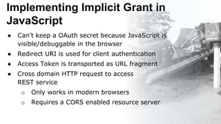 Implementing Implicit Grant in
JavaScript
● Can’t keep a OAuth secret because JavaScript is
visible/debuggable in the browser
● Redirect URI is used for client authentication
● Access Token is transported as URL fragment
● Cross domain HTTP request to access
REST service
o Only works in modern browsers
o Requires a CORS enabled resource server
 