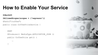 How to Enable Your Service
@OAuth20
@AllowedScopes(scopes = {"espresso"})
@Path("/coffee")
public class CoffeePriceService {
@GET
@Produces({ MediaType.APPLICATION_JSON })
public CoffeePrice get() {
…
}
 