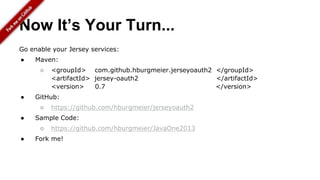 Now It’s Your Turn...
Go enable your Jersey services:
● Maven:
○ <groupId> com.github.hburgmeier.jerseyoauth2 </groupId>
<artifactId> jersey-oauth2 </artifactId>
<version> 0.7 </version>
● GitHub:
○ https://github.com/hburgmeier/jerseyoauth2
● Sample Code:
○ https://github.com/hburgmeier/JavaOne2013
● Fork me!
 