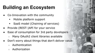 Building an Ecosystem
● Co-Innovation with the community
 Mobile platform support
 SaaS model (Chaining of services)
● Provide (REST-)API for your service
● Ease of consumption for 3rd party developers
○ Many OAuth2 client libraries available
● Don’t worry about things that don’t deliver value:
○ Authentication
○ Authorization
 