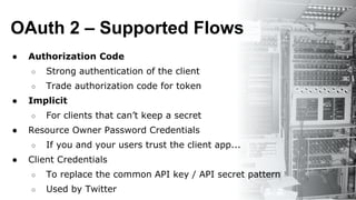 OAuth 2 – Supported Flows
● Authorization Code
○ Strong authentication of the client
○ Trade authorization code for token
● Implicit
○ For clients that can’t keep a secret
● Resource Owner Password Credentials
○ If you and your users trust the client app...
● Client Credentials
○ To replace the common API key / API secret pattern
○ Used by Twitter
 