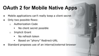 OAuth 2 for Mobile Native Apps
● Mobile applications can’t really keep a client secret
● Only two possible flows:
o Authorization Code
 No client secret possible
o Implicit Grant
 No refresh token
 Based on “phony” Redirect-URL
● Standard proposes use of an internal/external browser
 