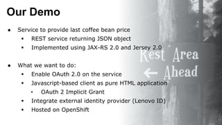Our Demo
● Service to provide last coffee bean price
 REST service returning JSON object
 Implemented using JAX-RS 2.0 and Jersey 2.0
● What we want to do:
 Enable OAuth 2.0 on the service
 Javascript-based client as pure HTML application
• OAuth 2 Implicit Grant
 Integrate external identity provider (Lenovo ID)
 Hosted on OpenShift
 