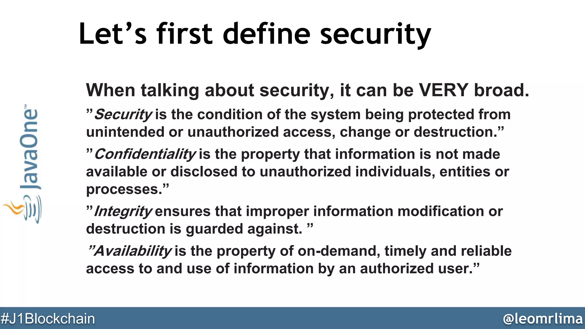 @leomrlima#J1Blockchain
Let’s first define security
When talking about security, it can be VERY broad.
”Security is the condition of the system being protected from
unintended or unauthorized access, change or destruction.”
”Confidentiality is the property that information is not made
available or disclosed to unauthorized individuals, entities or
processes.”
”Integrity ensures that improper information modification or
destruction is guarded against. ”
”Availability is the property of on-demand, timely and reliable
access to and use of information by an authorized user.”
 