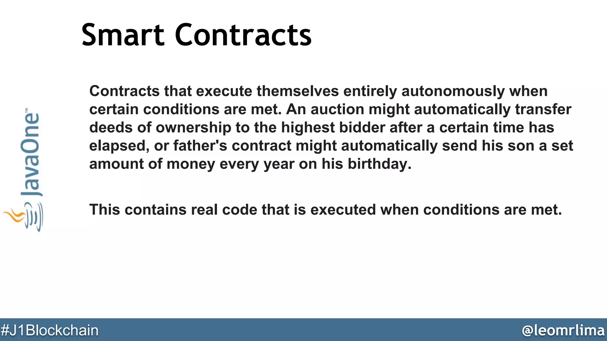 @leomrlima#J1Blockchain
Smart Contracts
Contracts that execute themselves entirely autonomously when
certain conditions are met. An auction might automatically transfer
deeds of ownership to the highest bidder after a certain time has
elapsed, or father's contract might automatically send his son a set
amount of money every year on his birthday.
This contains real code that is executed when conditions are met.
 