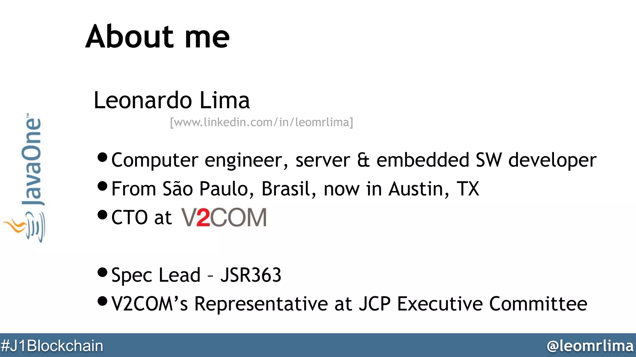 @leomrlima#J1Blockchain
About me
Leonardo Lima
•Computer engineer, server & embedded SW developer
•From São Paulo, Brasil, now in Austin, TX
•CTO at
•Spec Lead – JSR363
•V2COM’s Representative at JCP Executive Committee
[www.linkedin.com/in/leomrlima]
 