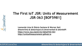 @leomrlima & @otaviojava & @wernerkeil#JSR363JavaOne
The First IoT JSR: Units of Measurement
JSR-363 [BOF5981]
Leonardo Lima & Otávio Santana & Werner Keil
@leomrlima & @otaviojava & @wernerkeil & @UnitAPI
https://www.jcp.org/en/jsr/detail?id=363
http://unitsofmeasurement.github.io
 