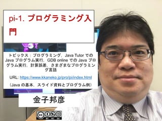 1
pi-1. プログラミング入
門
金子邦彦
トピックス：プログラミング，Java Tutor での
Java プログラム実行，GDB online での Java プロ
グラム実行，計算誤差，さまざまなプログラミン
グ言語
URL: https://www.kkaneko.jp/pro/pi/index.html
（Java の基本，スライド資料とプログラム例）
 