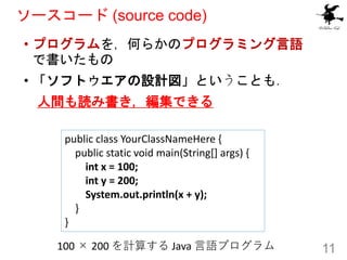 ソースコード (source code)
• プログラムを，何らかのプログラミング言語
で書いたもの
• 「ソフトウエアの設計図」ということも．
人間も読み書き，編集できる
11
100 × 200 を計算する Java 言語プログラム
pub...
