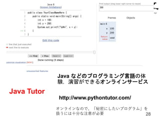 Java Tutor
28
Java などのプログラミング言語の体
験，演習ができるオンラインサービス
http://www.pythontutor.com/
オンラインなので、「秘密にしたいプログラム」を
扱うには十分な注意が必要
 