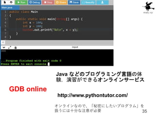 GDB online
35
Java などのプログラミング言語の体
験，演習ができるオンラインサービス
http://www.pythontutor.com/
オンラインなので、「秘密にしたいプログラム」を
扱うには十分な注意が必要
 