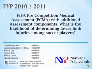 FIFA Pre Competition Medical Assessment (PCMA) with additional assessment components. What is the likelihood of determining lower limb injuries among soccer players? Lin Lie Cong, Alex 085493A Qamaruzaman Bin Syed Gani 084177M Jeremy Lim 086423P Patricia Koh  084176S Valerie Yeong 085584G Fasehah Kamsin 084180U FIFA Pre-Comp. Medical Assessment. Able to detect likelihood of injury? 
