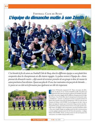 BUSSYMAG100    28/05/08   16:01   Page 22




     22                                              Activités sportives

                                               Football Club de Bussy
              L’équipe du dimanche matin à son Zénith !




              C’est bientôt la fin de saison au Football Club de Bussy, dont les différentes équipes se sont plutôt bien
              comportées dans les championnats où elles étaient engagées. La palme revient à l’équipe du « cham-
              pionnat du dimanche matin », déjà assurée de terminer première de son groupe et donc de monter la
              saison prochaine d’une division. Quant aux plus de 45 ans, leur motivation n’est pas près de s’éteindre…
              Le point sur un club où la formation joue également un rôle très important.
                                                                             nviron 450 licenciés composent le F.C. Bussy cette saison, des débu-

                                                                     E       tants aux plus de 45 ans. L’école de football accueille 210 enfants qui
                                                                             apprennent dès le plus jeune âge les rudiments du football. Onze équi-
                                                                     pes étaient cette année engagées dans les différents championnats de la Ligue
                                                                     Ile-de-France. L’une d’entre elles, dans le championnat du dimanche matin,
                                                                     a véritablement « cartonné » en obtenant la montée en première division de
                                                                     district deux journées avant la fin de championnat. Créée il ya trois ans sous
                                                                     l’initiative de Fabrice LAGUEYRIE, l’un des dirigeants du club, c’était au
                                                                     départ une équipe de copains qui se retrouvaient chaque semaine sans objec-
                                                                     tif sportif bien précis, mais dans la bonne humeur. Sur le plan sportif, la pre-
                                                                     mière saison a été difficile, mais la mayonnaise a pris dès la deuxième année!
                                                                     « Nous avons complété l’équipe avec quelques jeunes du club et sommes parvenus
                                                                     à recruter quelques nouveaux joueurs lors du Forum des associations », souligne
                                                                     Fabrice LAGUEYRIE. Dès lors, une bonne osmose s’est créée entre les jeunes et les
                                                                     moins jeunes, et les résultats n’ont pas tardé à arriver. »


                                               Bussy Saint-Georges       N°100 - Mai 2008
 
