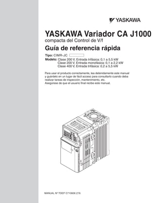Guía de referencia rápida
YASKAWA Variador CA J1000
compacta del Control de V/f
Modelo: Clase 200 V, Entrada trifásica: 0,1 a 5,5 kW
Clase 200 V, Entrada monofásica: 0,1 a 2,2 kW
Clase 400 V, Entrada trifásica: 0,2 a 5,5 kW
MANUAL Nº TOEP C710606 27A
Tipo: CIMR-JC
Para usar el producto correctamente, lea detenidamente este manual
y guárdelo en un lugar de fácil acceso para consultarlo cuando deba
realizar tareas de inspección, mantenimiento, etc.
Asegúrese de que el usuario final recibe este manual.
 