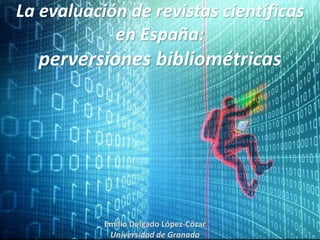 La evaluación de revistas científicas
en España:
perversiones bibliométricas
Emilio Delgado López-Cózar
Universidad de Granada
 