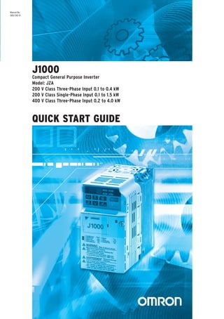 QUICK START GUIDE
Note: Specifications subject to change without notice.
Manual No. I80E-EN2-01
QuickStartGuide
OMRON EUROPE B.V. Wegalaan 67-69, NL-2132 JD, Hoofddorp, The Netherlands.
Tel: +31 (0) 23 568 13 00 Fax: +31 (0) 23 568 13 88 www.industrial.omron.eu
Austria
Tel: +43 (0) 2236 377 800
www.industrial.omron.at
Belgium
Tel: +32 (0) 2 466 24 80
www.industrial.omron.be
Czech Republic
Tel: +420 234 602 602
www.industrial.omron.cz
Denmark
Tel: +45 43 44 00 11
www.industrial.omron.dk
Finland
Tel: +358 (0) 207 464 200
www.industrial.omron.fi
France
Tel: +33 (0) 1 56 63 70 00
www.industrial.omron.fr
Germany
Tel: +49 (0) 2173 680 00
www.industrial.omron.de
Hungary
Tel: +36 (0) 1 399 30 50
www.industrial.omron.hu
Italy
Tel: +39 02 32 681
www.industrial.omron.it
Middle East & Africa
Tel: +31 (0) 23 568 11 00
www.industrial.omron.eu
Netherlands
Tel: +31 (0) 23 568 11 00
www.industrial.omron.nl
Norway
Tel: +47 (0) 22 65 75 00
www.industrial.omron.no
Poland
Tel: +48 (0) 22 645 78 60
www.industrial.omron.com.pl
Portugal
Tel: +351 21 942 94 00
www.industrial.omron.pt
Russia
Tel: +7 495 648 94 50
www.industrial.omron.ru
Spain
Tel: +34 913 777 900
www.industrial.omron.es
Sweden
Tel: +46 (0) 8 632 35 00
www.industrial.omron.se
Switzerland
Tel: +41 (0) 41 748 13 13
www.industrial.omron.ch
Turkey
Tel: +90 (0) 216 474 00 40
www.industrial.omron.com.tr
United Kingdom
Tel: +44 (0) 870 752 08 61
www.industrial.omron.co.uk
J1000ManualNo.I80E-EN2-01
Manual No.
I80E-EN2-01
J1000
Compact General Purpose Inverter
Model: JZA
200 V Class Three-Phase Input 0.1 to 0.4 kW
200 V Class Single-Phase Input 0.1 to 1.5 kW
400 V Class Three-Phase Input 0.2 to 4.0 kW
 