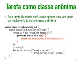 Tarefa como classe anônima
• Se a tarefa Runnable será usada apenas uma vez, pode
ser implementada como classe anônima
11
public class ThreadExampleAsync3 {
public static void main(String[] args) {
Thread t1 = new Thread(new Runnable() {
@Override public void run() {
System.out.println("Hello world paralelo!");
}
});
t1.start();
System.out.println("Thread principal: "  
+ Thread.currentThread().getName());
}
}
 