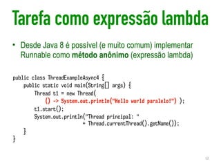 Tarefa como expressão lambda
• Desde Java 8 é possível (e muito comum) implementar
Runnable como método anônimo (expressão lambda)
12
public class ThreadExampleAsync4 {
public static void main(String[] args) {
Thread t1 = new Thread(
() -> System.out.println("Hello world paralelo!") );
t1.start();
System.out.println("Thread principal: "  
+ Thread.currentThread().getName());
}
}
 