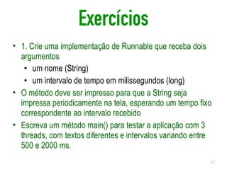 Exercícios
• 1. Crie uma implementação de Runnable que receba dois
argumentos
• um nome (String)
• um intervalo de tempo em milissegundos (long)
• O método deve ser impresso para que a String seja
impressa periodicamente na tela, esperando um tempo fixo
correspondente ao intervalo recebido
• Escreva um método main() para testar a aplicação com 3
threads, com textos diferentes e intervalos variando entre
500 e 2000 ms.
13
 