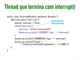 Thread que termina com interrupt()
15
public class InterruptRunnable implements Runnable {
@Override public void run() {
boolean interrupt = false;
while(!interrupt) {
interrupt = Thread.interrupted();
System.out.println(">INTERRUPT flag: " + interrupt);
}
System.out.println("INTERRUPTED flag: " + interrupt);
System.out.println("Thread "  
+ Thread.currentThread().getName() + " is DONE!");
}
}
Repete enquanto
interrupt for false
 