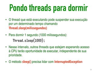 Pondo threads para dormir
• O thread que está executando pode suspender sua execução
por um determinado tempo chamando
Thread.sleep(milissegundos)
• Para dormir 1 segundo (1000 milissegundos):
Thread.sleep(1000);
• Nesse intervalo, outros threads que estejam esperando acesso
à CPU terão oportunidade de executar, independente de sua
prioridade.
• O método sleep() precisa lidar com InterruptedException
16
 