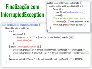 Finalização com
InterruptedException
18
class RandomLetters implements Runnable {
@Override public void run() {
try {
while(true) {
System.out.print(" " + (char)('A' + new Random().nextInt(26)));
Thread.sleep(200);
}
} catch (InterruptedException e) {
System.out.println("n" + Thread.currentThread().getName() + " interrupted.");
System.out.println("INTERRUPTED flag: " + Thread.currentThread().isInterrupted());
}
System.out.println("Thread " + Thread.currentThread().getName() + " is DONE!");
}
}
public class InterruptSleepExample {
public static void main(String[] args) {
Thread t1 =
new Thread(new RandomLetters());
t1.start();
// main thread executa suas tarefas
t1.interrupt(); // sets interrupt in t1
System.out.println("main is DONE!");
}
}
 