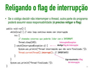 Religando o flag de interrupção
• Se o código decidir não interromper o thread, outra parte do programa
poderá assumir essa responsabilidade (é preciso religar o flag)
19
public void run() {
while(true) { // este loop continua mesmo com interrupção
try {
// chamadas externas que poderão lidar com o INTERRUPT
Thread.sleep(100);
} catch(InterruptedException e) {
System.out.println("Thread interrompido que não será finalizado."));
Thread.currentThread().interrupt(); // IMPORTANTE!
}
}
System.out.println("Thread finalizado."));
}
InterruptedException
desliga ﬂag de interrupção
Liga novamente o ﬂag
de interrupção
 