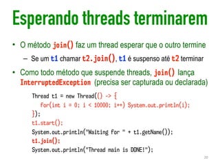 Esperando threads terminarem
• O método join() faz um thread esperar que o outro termine
– Se um t1 chamar t2.join(), t1 é suspenso até t2 terminar
• Como todo método que suspende threads, join() lança
InterruptedException (precisa ser capturada ou declarada)
20
Thread t1 = new Thread(() -> {
for(int i = 0; i < 10000; i++) System.out.println(i);
});
t1.start();
System.out.println("Waiting for " + t1.getName());
t1.join();
System.out.println("Thread main is DONE!");
 