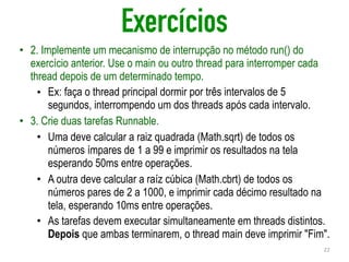 Exercícios
• 2. Implemente um mecanismo de interrupção no método run() do
exercício anterior. Use o main ou outro thread para interromper cada
thread depois de um determinado tempo.
• Ex: faça o thread principal dormir por três intervalos de 5
segundos, interrompendo um dos threads após cada intervalo.
• 3. Crie duas tarefas Runnable.
• Uma deve calcular a raiz quadrada (Math.sqrt) de todos os
números ímpares de 1 a 99 e imprimir os resultados na tela
esperando 50ms entre operações.
• A outra deve calcular a raíz cúbica (Math.cbrt) de todos os
números pares de 2 a 1000, e imprimir cada décimo resultado na
tela, esperando 10ms entre operações.
• As tarefas devem executar simultaneamente em threads distintos.
Depois que ambas terminarem, o thread main deve imprimir "Fim".
22
 