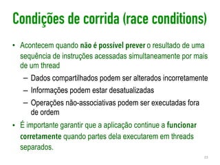 Condições de corrida (race conditions)
• Acontecem quando não é possível prever o resultado de uma
sequência de instruções acessadas simultaneamente por mais
de um thread
– Dados compartilhados podem ser alterados incorretamente
– Informações podem estar desatualizadas
– Operações não-associativas podem ser executadas fora
de ordem
• É importante garantir que a aplicação continue a funcionar
corretamente quando partes dela executarem em threads
separados.
23
 