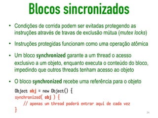 Blocos sincronizados
• Condições de corrida podem ser evitadas protegendo as
instruções através de travas de exclusão mútua (mutex locks)
• Instruções protegidas funcionam como uma operação atômica
• Um bloco synchronized garante a um thread o acesso
exclusivo a um objeto, enquanto executa o conteúdo do bloco,
impedindo que outros threads tenham acesso ao objeto
• O bloco synchronized recebe uma referência para o objeto
24
Object obj = new Object() {
synchronized( obj ) {
// apenas um thread poderá entrar aqui de cada vez
}
 