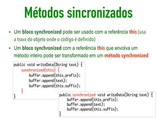 Métodos sincronizados
• Um bloco synchronized pode ser usado com a referência this (usa
a trava do objeto onde o código é definido)
• Um bloco synchronized com a referência this que envolva um
método inteiro pode ser transformado em um método synchronized
29
public void writeData(String text) {
synchronized(this) {
buffer.append(this.prefix);
buffer.append(text);
buffer.append(this.suffix);
}
} public synchronized void writeData(String text) {
buffer.append(this.prefix);
buffer.append(text);
buffer.append(this.suffix);
}
 