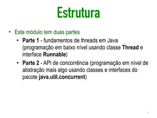 Estrutura
• Este módulo tem duas partes
• Parte 1 - fundamentos de threads em Java
(programação em baixo nível usando classe Thread e
interface Runnable)
• Parte 2 - API de concorrência (programação em nível de
abstração mais algo usando classes e interfaces do
pacote java.util.concurrent)
3
 