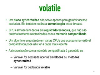volatile
• Um bloco synchronized não serve apenas para garantir acesso
exclusivo. Ele também realiza a comunicação entre threads.
• CPUs armazenam dados em registradores locais, que não são
automaticamente sincronizadas com a memória compartilhada.
• Um algoritmo executando em várias CPUs que acessa uma variável
compartilhada pode não ter a cópia mais recente
• A sincronização com a memória compartilhada é garantida se
– Variável for acessada apenas em blocos ou métodos
synchronized
– Variável for declarada volatile
34
 