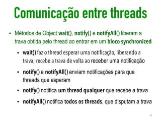Comunicação entre threads
• Métodos de Object wait(), notify() e notifyAll() liberam a
trava obtida pelo thread ao entrar em um bloco synchronized
• wait() faz o thread esperar uma notificação, liberando a
trava; recebe a trava de volta ao receber uma notificação
• notify() e notifyAll() enviam notificações para que
threads que esperam
• notify() notifica um thread qualquer que recebe a trava
• notifyAll() notifica todos os threads, que disputam a trava
35
 