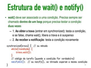 Estrutura de wait() e notify()
• wait() deve ser associado a uma condição. Precisa sempre ser
chamado dentro de um loop porque precisa testar a condição
duas vezes
– 1. Ao obter a trava (entrar em synchronized): testa a condição,
e se false, chama wait(), libera a trava e é suspenso
– 2. Ao receber a notificação: testa a condição novamente
36
synchronized(trava) { // ou método
while(!condição) {
trava.wait();
}
// código da tarefa (quando a condição for verdadeira)
notifyAll(); // ou notify(), se threads esperam a mesma condição
}
 