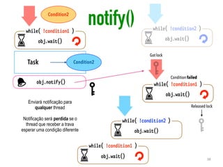 Task
obj.notify()
obj.wait()
while( !condition1 )
Condition2
Condition2
obj.wait()
while( !condition2 )
obj.wait()
while( !condition1 )
obj.wait()
while( !condition1 )
obj.wait()
while( !condition2 )
Got lock
Condition failed
Released lock
Enviará notificação para
qualquer thread
Notificação será perdida se o
thread que receber a trava
esperar uma condição diferente
notify()
38
 