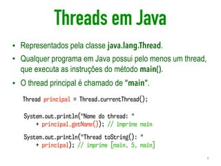 Threads em Java
• Representados pela classe java.lang.Thread.
• Qualquer programa em Java possui pelo menos um thread,
que executa as instruções do método main().
• O thread principal é chamado de “main”.
4
Thread principal = Thread.currentThread();
System.out.println("Nome do thread: "  
+ principal.getName()); // imprime main
System.out.println("Thread toString(): "  
+ principal); // imprime [main, 5, main]
 