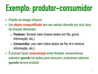 Exemplo: produtor-consumidor
• Padrão de design clássico
• Um objeto compartilhado tem seu estado alterado por dois tipos
de threads diferentes:
– Produtor: fornece valor (insere dados em fila, grava
informação, etc.)
– Consumidor: usa valor (retira dados de fila, lê e remove
informação, etc.)
• É preciso haver comunicação entre threads: consumidores
saberem quando há dados para consumir; produtores saberem
quando devem produzir
42
 
