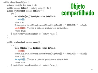 public class SharedObject {
private volatile int value = -1;
public boolean isSet() { return value != -1; }
public synchronized boolean set(int v) {
try {
while(isSet()) // Condição: valor indefinido
wait();
value = v;
System.out.println(Thread.currentThread().getName() + ": PRODUCED: " + value);
notifyAll(); // avisa a todos os produtores e consumidores
return true;
} catch (InterruptedException e) { return false; }
}
public synchronized boolean reset() {
try {
while (!isSet()) // Condição: valor definido
wait();
System.out.println(Thread.currentThread().getName() + ": CONSUMED: " + value);
value = -1;
notifyAll(); // avisa a todos os produtores e consumidores
return true;
} catch (InterruptedException e) { return false; }
}
}
Objeto
compartilhado
43
 